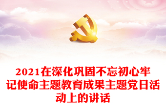 2021在深化鞏固不忘初心牢記使命主題教育成果主題黨日活動上的講話