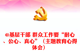 @基層干部 群眾工作要“耐心、公心、真心”（主題教育心得體會）