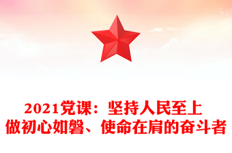2021黨課：堅(jiān)持人民至上 做初心如磐、使命在肩的奮斗者