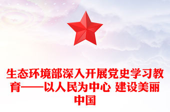 生態環境部深入開展黨史學習教育——以人民為中心 建設美麗中國