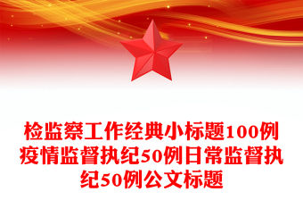 檢監(jiān)察工作經(jīng)典小標(biāo)題100例疫情監(jiān)督執(zhí)紀(jì)50例日常監(jiān)督執(zhí)紀(jì)50例公文標(biāo)題